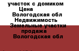 участок с домиком › Цена ­ 170 000 - Вологодская обл. Недвижимость » Земельные участки продажа   . Вологодская обл.